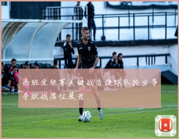 西班牙联赛关键战告捷球队抢分争夺欧战席位展开