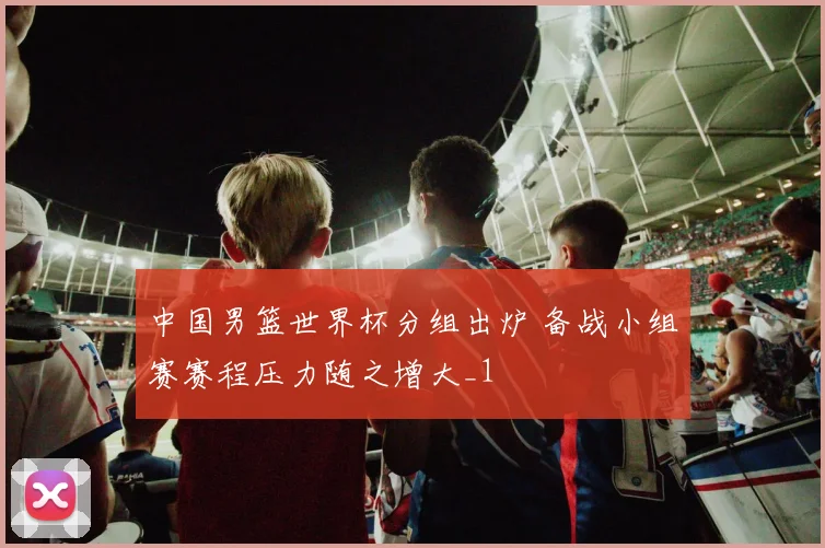 中国男篮世界杯分组出炉 备战小组赛赛程压力随之增大_1