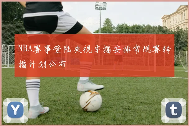 NBA赛事登陆央视季播安排常规赛转播计划公布