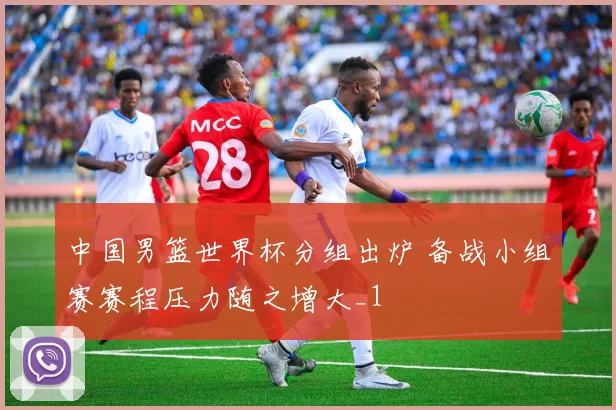 中国男篮世界杯分组出炉 备战小组赛赛程压力随之增大_1