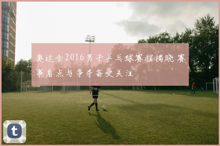 奥运会2016男子乒乓球赛程揭晓 赛事看点与争夺备受关注