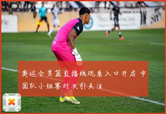 奥运会男篮直播线观看入口开启 中国队小组赛对决引关注