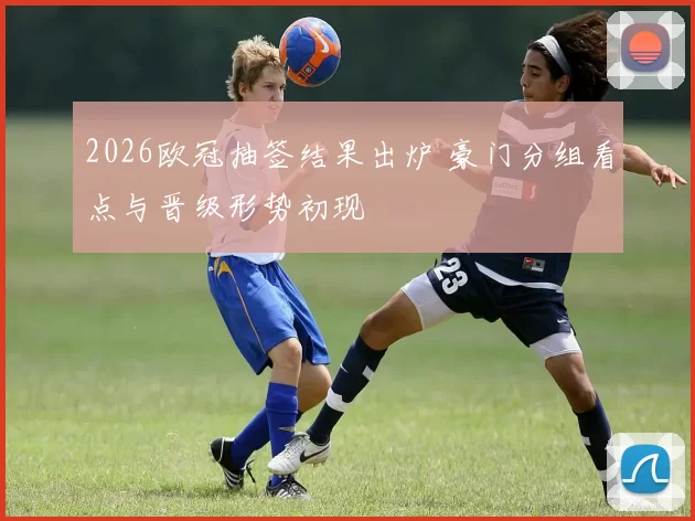 2026欧冠抽签结果出炉 豪门分组看点与晋级形势初现