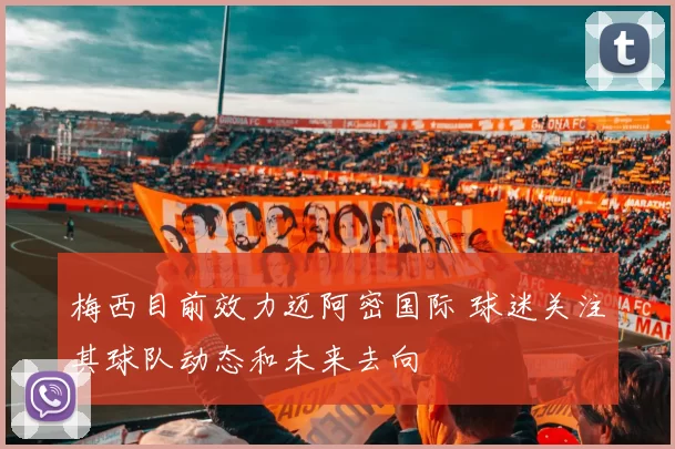 梅西目前效力迈阿密国际 球迷关注其球队动态和未来去向