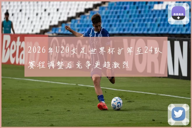 2026年U20女足世界杯扩军至24队 赛程调整后竞争更趋激烈