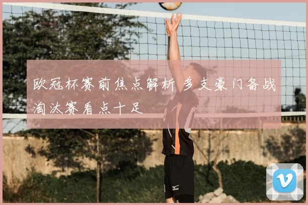 欧冠杯赛前焦点解析 多支豪门备战淘汰赛看点十足