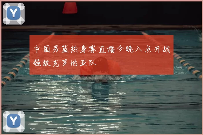 中国男篮热身赛直播今晚八点开战强敌克罗地亚队