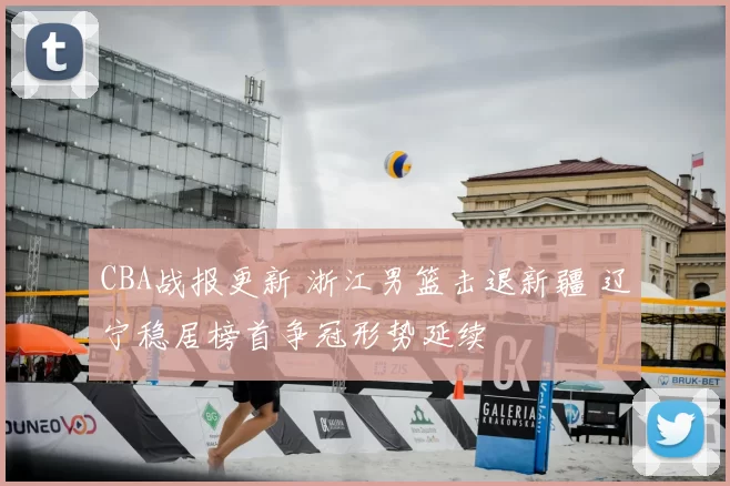 CBA战报更新 浙江男篮击退新疆 辽宁稳居榜首争冠形势延续