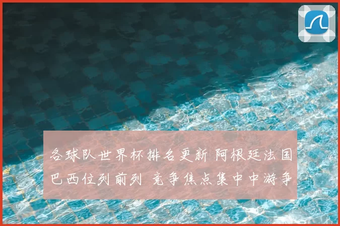 各球队世界杯排名更新 阿根廷法国巴西位列前列 竞争焦点集中中游争夺