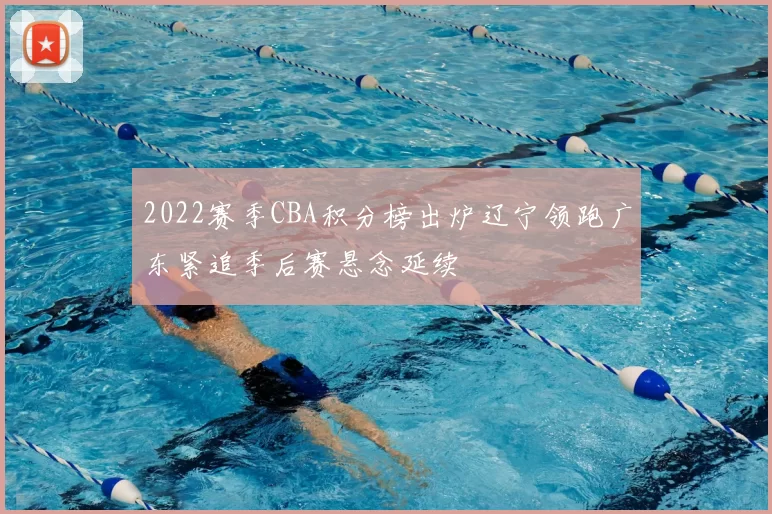 2022赛季CBA积分榜出炉辽宁领跑广东紧追季后赛悬念延续