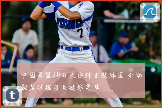 中国男篮20分大逆转击败韩国 全场翻盘过程与关键球复盘
