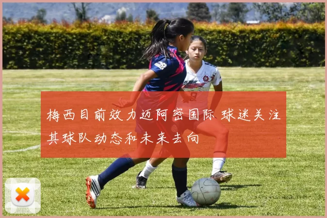 梅西目前效力迈阿密国际 球迷关注其球队动态和未来去向