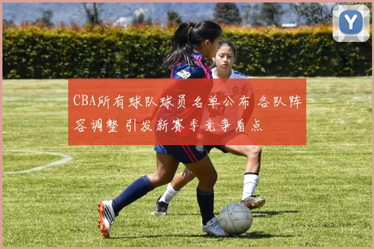 CBA所有球队球员名单公布 各队阵容调整 引发新赛季竞争看点