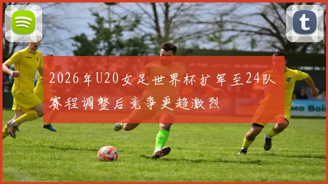 2026年U20女足世界杯扩军至24队 赛程调整后竞争更趋激烈