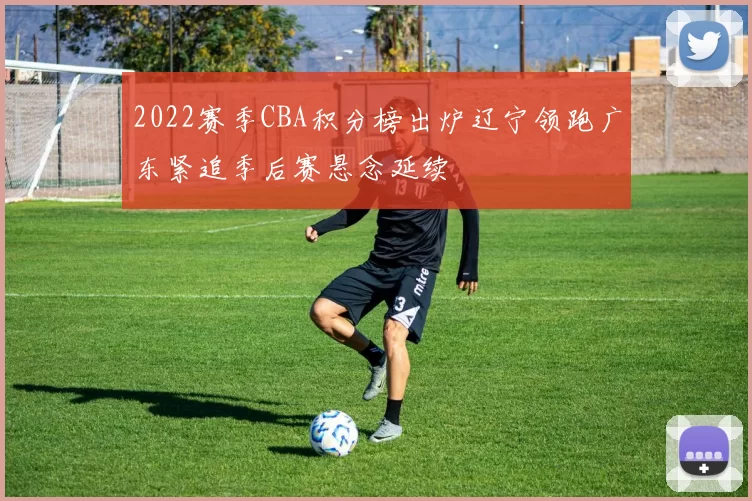 2022赛季CBA积分榜出炉辽宁领跑广东紧追季后赛悬念延续