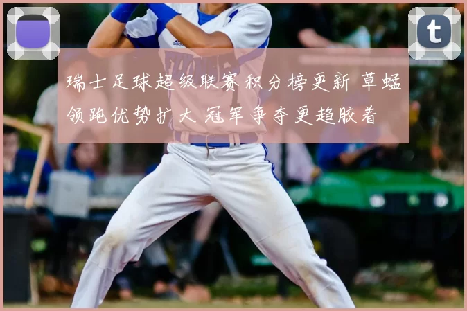 瑞士足球超级联赛积分榜更新 草蜢领跑优势扩大 冠军争夺更趋胶着