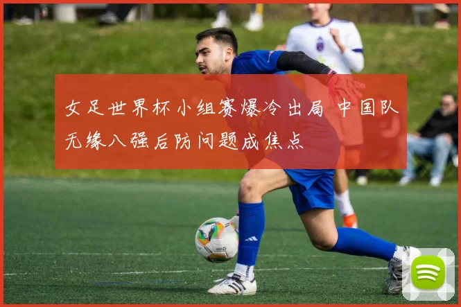 女足世界杯小组赛爆冷出局 中国队无缘八强后防问题成焦点