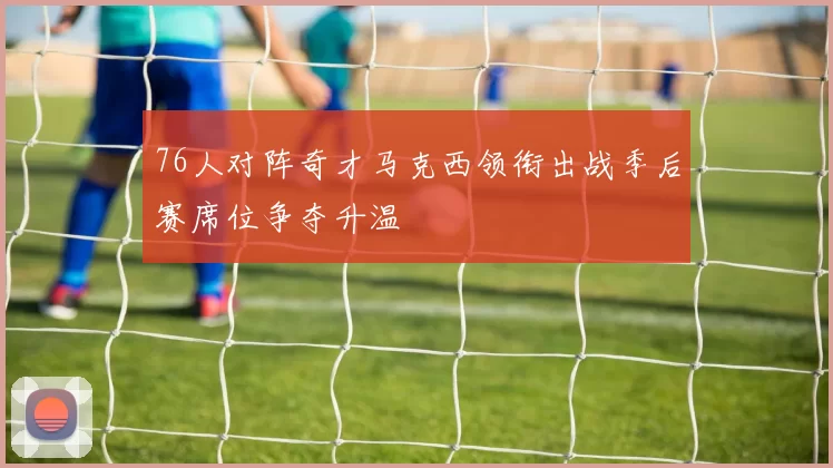 76人对阵奇才马克西领衔出战季后赛席位争夺升温