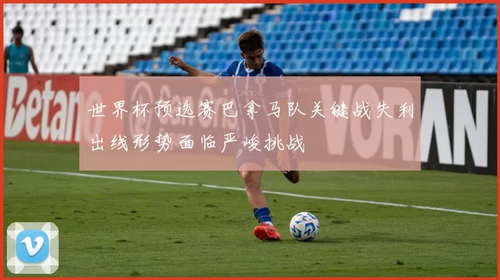 世界杯预选赛巴拿马队关键战失利出线形势面临严峻挑战