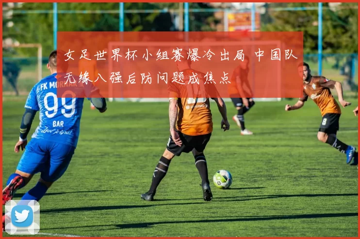 女足世界杯小组赛爆冷出局 中国队无缘八强后防问题成焦点