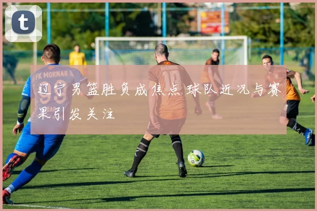 辽宁男篮胜负成焦点 球队近况与赛果引发关注